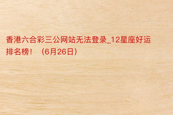 香港六合彩三公网站无法登录_12星座好运排名榜！（6月26日）