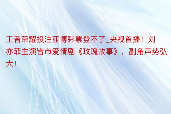 王者荣耀投注亚博彩票登不了_央视首播！刘亦菲主演皆市爱情剧《玫瑰故事》，副角声势弘大！