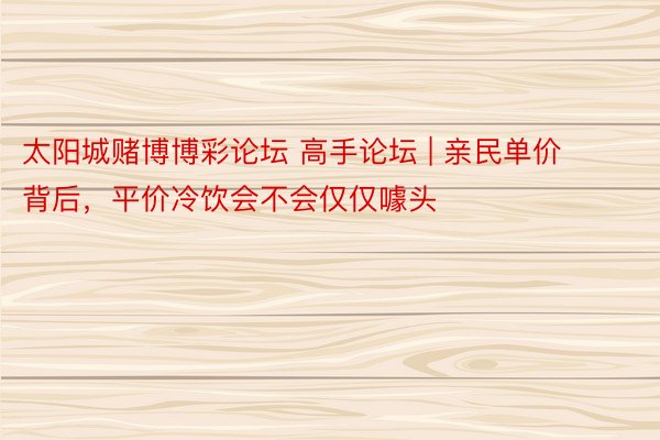 太阳城赌博博彩论坛 高手论坛 | 亲民单价背后，平价冷饮会不会仅仅噱头