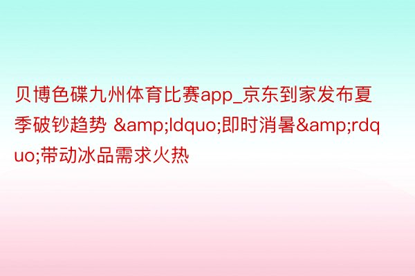 贝博色碟九州体育比赛app_京东到家发布夏季破钞趋势 &ldquo;即时消暑&rdquo;带动冰品需求火热