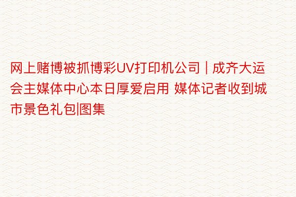 网上赌博被抓博彩UV打印机公司 | 成齐大运会主媒体中心本日厚爱启用 媒体记者收到城市景色礼包|图集