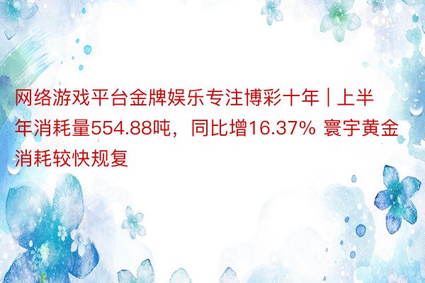 网络游戏平台金牌娱乐专注博彩十年 | 上半年消耗量554.88吨，同比增16.37% 寰宇黄金消耗较快规复