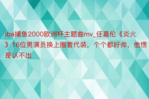 iba捕鱼2000欧洲杯主题曲mv_任嘉伦《炎火》16位男演员换上圈套代装，个个都好帅，他愣是认不出