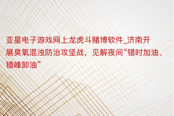 亚星电子游戏网上龙虎斗赌博软件_济南开展臭氧混浊防治攻坚战，见解夜间“错时加油、错峰卸油”