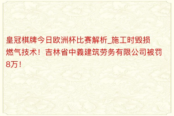 皇冠棋牌今日欧洲杯比赛解析_施工时毁损燃气技术！吉林省中義建筑劳务有限公司被罚8万！