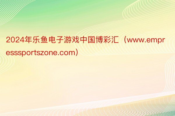 2024年乐鱼电子游戏中国博彩汇（www.empresssportszone.com）