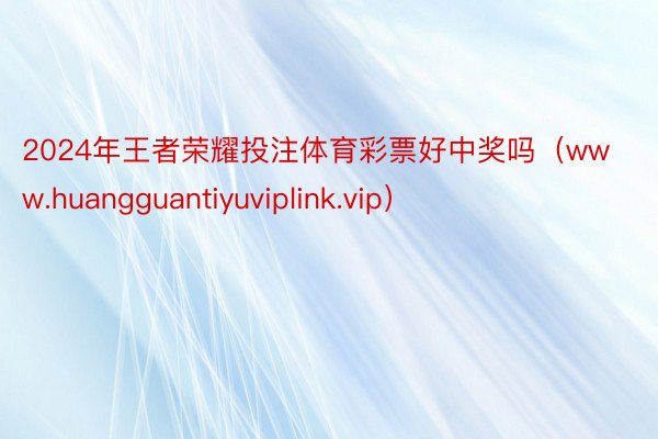 2024年王者荣耀投注体育彩票好中奖吗（www.huangguantiyuviplink.vip）