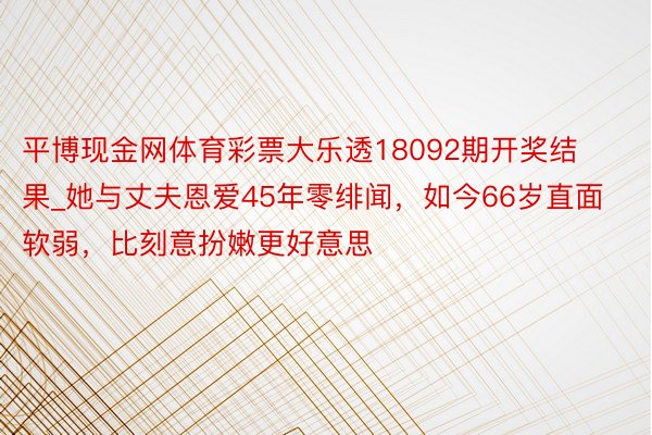 平博现金网体育彩票大乐透18092期开奖结果_她与丈夫恩爱45年零绯闻，如今66岁直面软弱，比刻意扮嫩更好意思