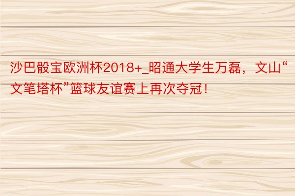 沙巴骰宝欧洲杯2018+_昭通大学生万磊，文山“文笔塔杯”篮球友谊赛上再次夺冠！