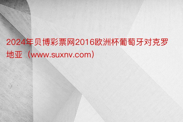 2024年贝博彩票网2016欧洲杯葡萄牙对克罗地亚（www.suxnv.com）