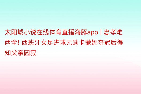 太阳城小说在线体育直播海豚app | 忠孝难两全! 西班牙女足进球元勋卡蒙娜夺冠后得知父亲圆寂