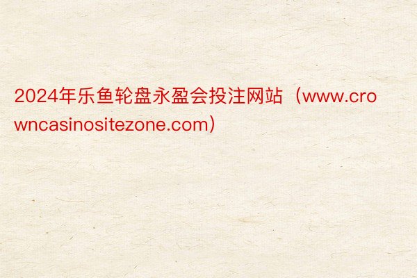 2024年乐鱼轮盘永盈会投注网站（www.crowncasinositezone.com）