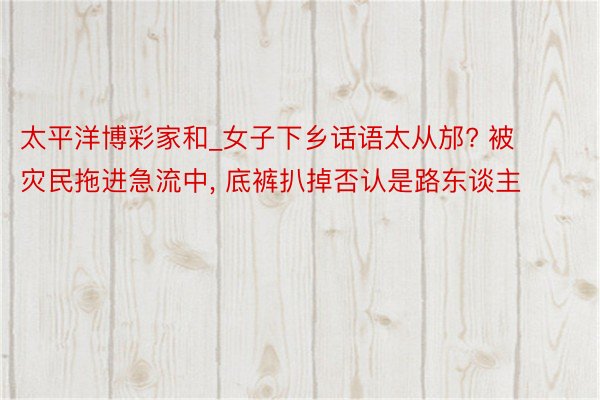 太平洋博彩家和_女子下乡话语太从邡? 被灾民拖进急流中, 底裤扒掉否认是路东谈主