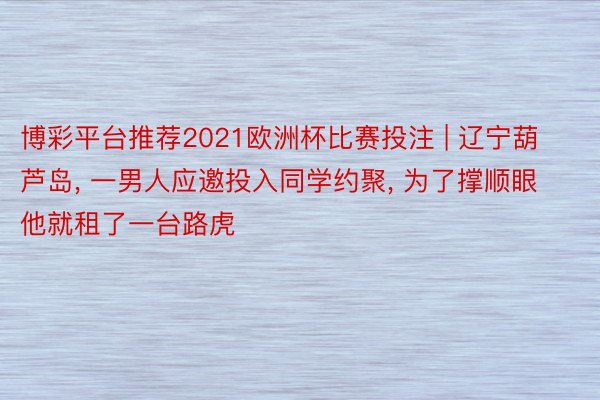 博彩平台推荐2021欧洲杯比赛投注 | 辽宁葫芦岛, 一男人应邀投入同学约聚, 为了撑顺眼他就租了一台路虎