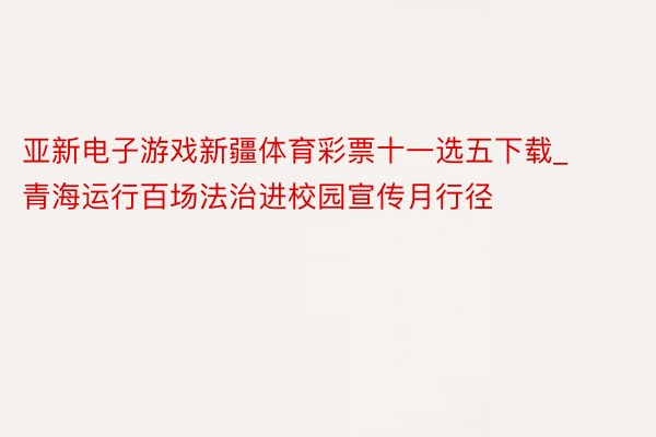 亚新电子游戏新疆体育彩票十一选五下载_青海运行百场法治进校园宣传月行径