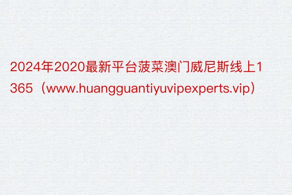 2024年2020最新平台菠菜澳门威尼斯线上1365（www.huangguantiyuvipexperts.vip）