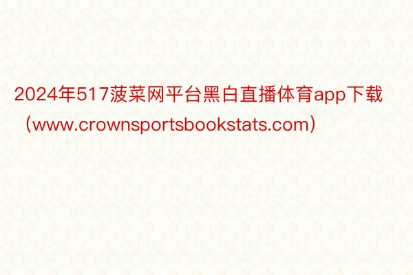 2024年517菠菜网平台黑白直播体育app下载（www.crownsportsbookstats.com）