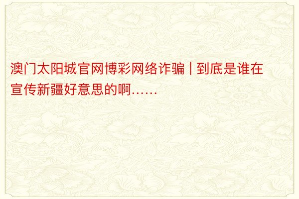 澳门太阳城官网博彩网络诈骗 | 到底是谁在宣传新疆好意思的啊……