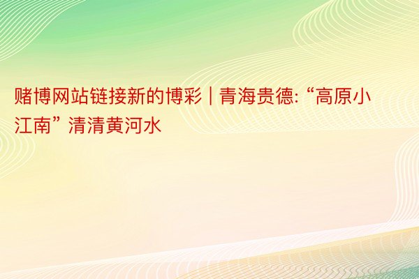 赌博网站链接新的博彩 | 青海贵德: “高原小江南” 清清黄河水