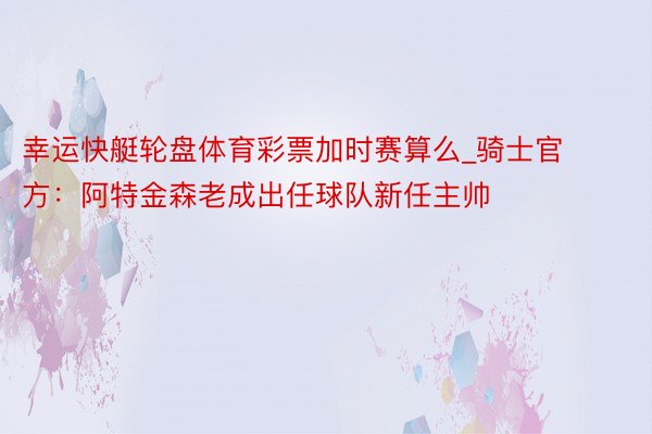 幸运快艇轮盘体育彩票加时赛算么_骑士官方：阿特金森老成出任球队新任主帅