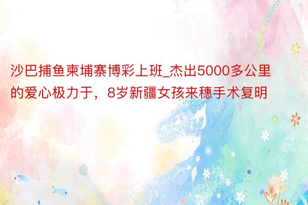 沙巴捕鱼柬埔寨博彩上班_杰出5000多公里的爱心极力于，8岁新疆女孩来穗手术复明