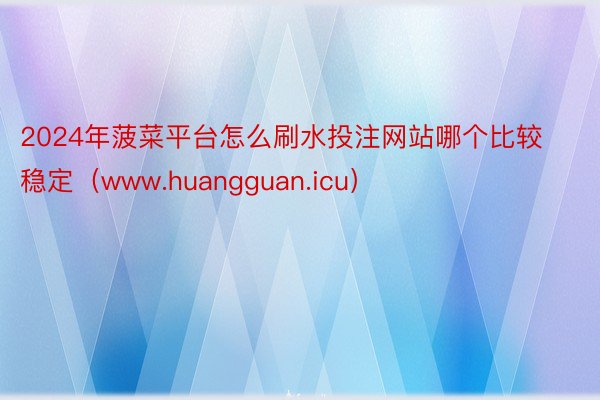 2024年菠菜平台怎么刷水投注网站哪个比较稳定（www.huangguan.icu）