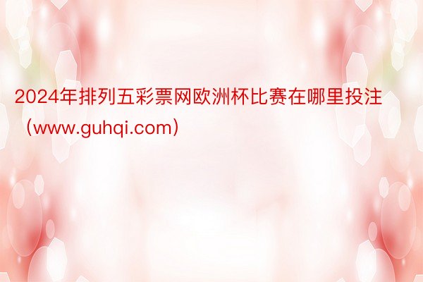 2024年排列五彩票网欧洲杯比赛在哪里投注（www.guhqi.com）