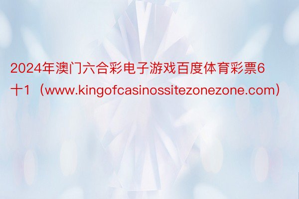 2024年澳门六合彩电子游戏百度体育彩票6十1（www.kingofcasinossitezonezone.com）