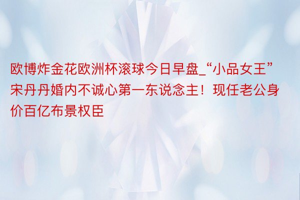 欧博炸金花欧洲杯滚球今日早盘_“小品女王”宋丹丹婚内不诚心第一东说念主！现任老公身价百亿布景权臣