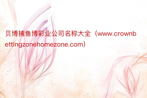 贝博捕鱼博彩业公司名称大全（www.crownbettingzonehomezone.com）