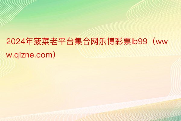 2024年菠菜老平台集合网乐博彩票lb99（www.qizne.com）