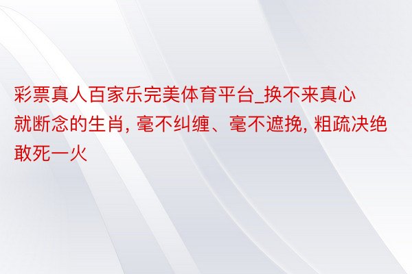 彩票真人百家乐完美体育平台_换不来真心就断念的生肖, 毫不纠缠、毫不遮挽, 粗疏决绝敢死一火