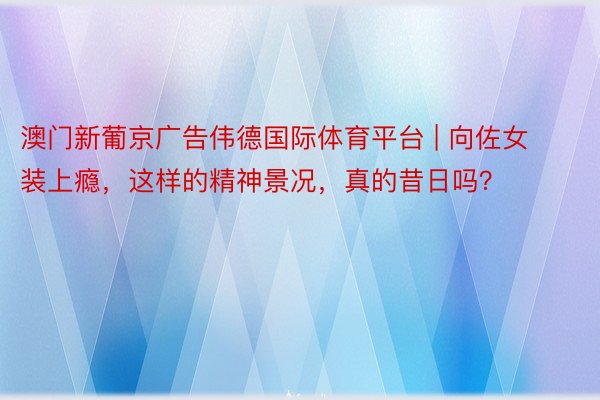 澳门新葡京广告伟德国际体育平台 | 向佐女装上瘾，这样的精神景况，真的昔日吗？