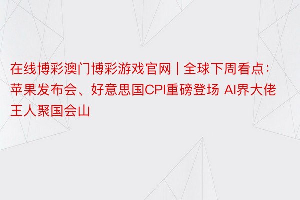 在线博彩澳门博彩游戏官网 | 全球下周看点：苹果发布会、好意思国CPI重磅登场 AI界大佬王人聚国会山