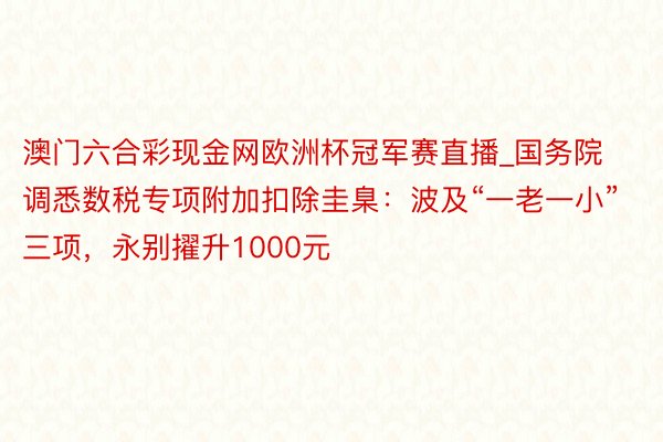 澳门六合彩现金网欧洲杯冠军赛直播_国务院调悉数税专项附加扣除圭臬：波及“一老一小”三项，永别擢升1000元