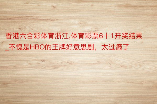 香港六合彩体育浙江,体育彩票6十1开奖结果_不愧是HBO的王牌好意思剧，太过瘾了