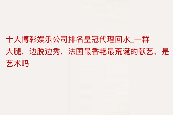 十大博彩娱乐公司排名皇冠代理回水_一群大腿，边脱边秀，法国最香艳最荒诞的献艺，是艺术吗