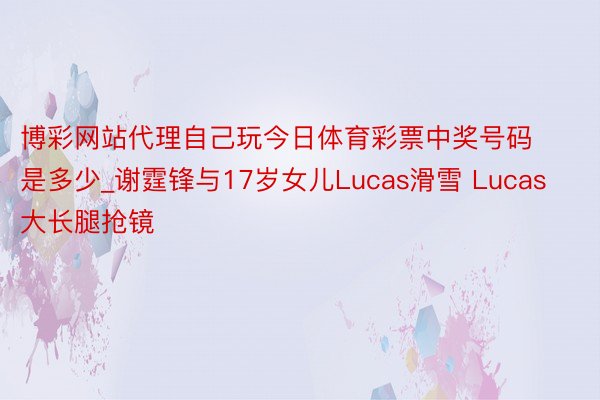 博彩网站代理自己玩今日体育彩票中奖号码是多少_谢霆锋与17岁女儿Lucas滑雪 Lucas大长腿抢镜