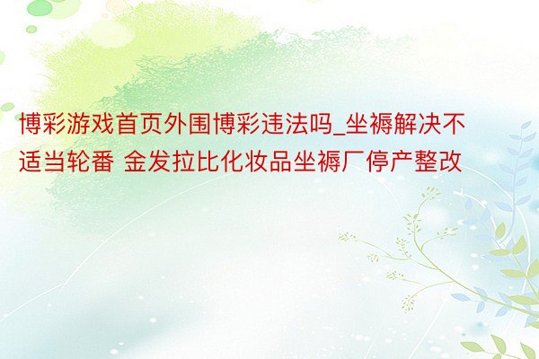 博彩游戏首页外围博彩违法吗_坐褥解决不适当轮番 金发拉比化妆品坐褥厂停产整改