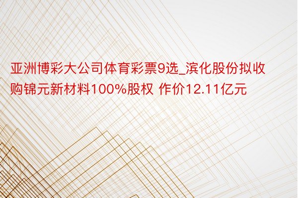 亚洲博彩大公司体育彩票9选_滨化股份拟收购锦元新材料100%股权 作价12.11亿元