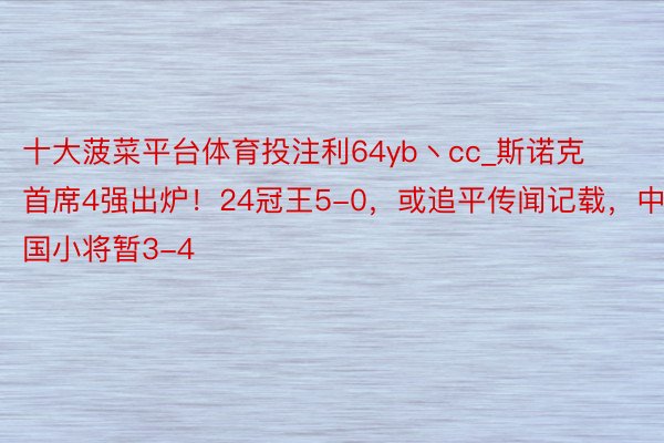 十大菠菜平台体育投注利64yb丶cc_斯诺克首席4强出炉!24冠王5-0,或追平传闻记载,中国小将暂3-4